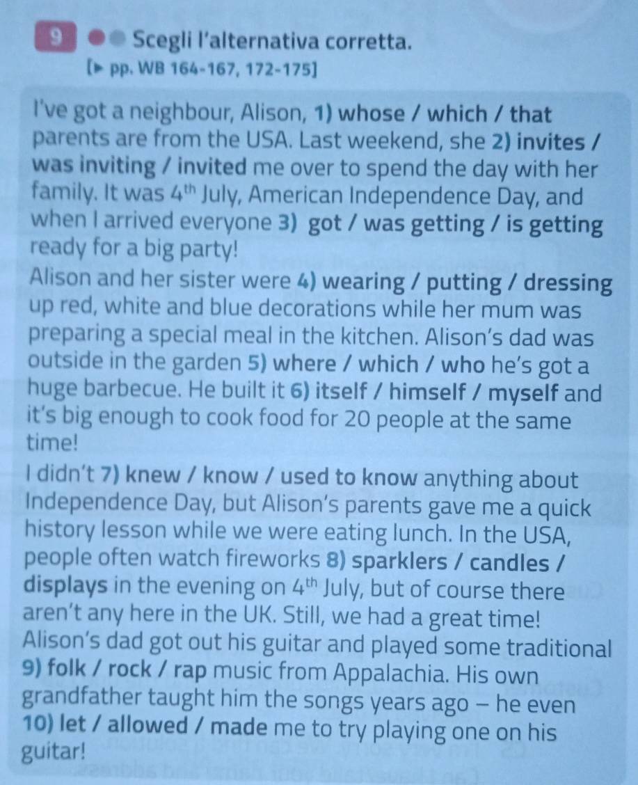 Scegli l’alternativa corretta. 
pp. WB 164-167, 172-175] 
I've got a neighbour, Alison, 1) whose / which / that 
parents are from the USA. Last weekend, she 2) invites / 
was inviting / invited me over to spend the day with her 
family. It was 4^(th) July, American Independence Day, and 
when I arrived everyone 3) got / was getting / is getting 
ready for a big party! 
Alison and her sister were 4) wearing / putting / dressing 
up red, white and blue decorations while her mum was 
preparing a special meal in the kitchen. Alison’s dad was 
outside in the garden 5) where / which / who he’s got a 
huge barbecue. He built it 6) itself / himself / myself and 
it’s big enough to cook food for 20 people at the same 
time! 
I didn’t 7) knew / know / used to know anything about 
Independence Day, but Alison’s parents gave me a quick 
history lesson while we were eating lunch. In the USA, 
people often watch fireworks 8) sparklers / candles / 
displays in the evening on 4^(th) July, but of course there 
aren’t any here in the UK. Still, we had a great time! 
Alison’s dad got out his guitar and played some traditional 
9) folk / rock / rap music from Appalachia. His own 
grandfather taught him the songs years ago - he even 
10) let / allowed / made me to try playing one on his 
guitar!