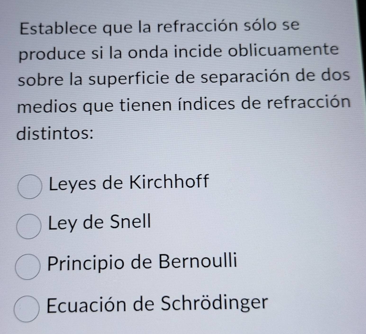 Establece que la refracción sólo se
produce si la onda incide oblicuamente
sobre la superficie de separación de dos
medios que tienen índices de refracción
distintos:
Leyes de Kirchhoff
Ley de Snell
Principio de Bernoulli
Ecuación de Schrödinger