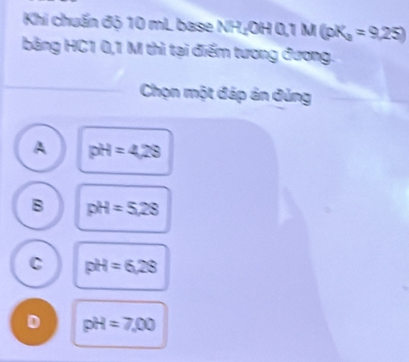 Khi chuẩn độ 10 mL base NHịOH 0,1 M (pK_a=9,25)
bằăng HC1 0,1 M thì tại điểm tương đương.
Chọn một đáp án đủng
A pH=4.29
B pH=5.28
C pH=6,28
D pH=7.00