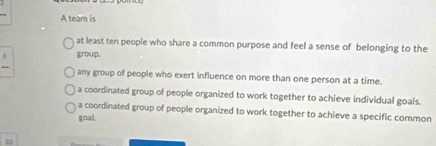 A tear is
at least ten people who share a common purpose and feel a sense of belonging to the
6 group.
any group of people who exert influence on more than one person at a time.
a coordinated group of people organized to work together to achieve individual goals.
a coordinated group of people organized to work together to achieve a specific common
goaL