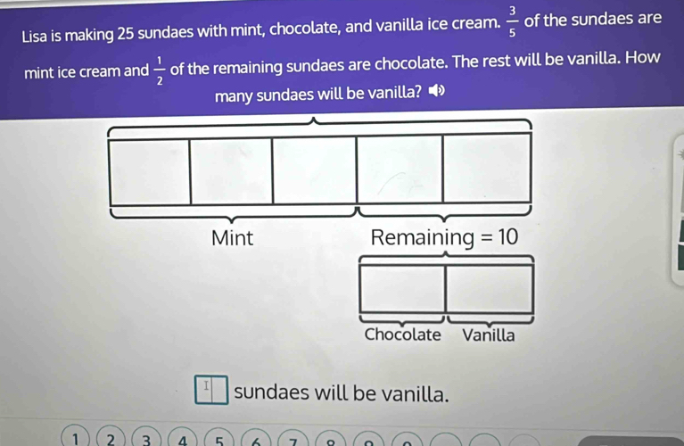 Lisa is making 25 sundaes with mint, chocolate, and vanilla ice cream.  3/5  of the sundaes are
mint ice cream and  1/2  of the remaining sundaes are chocolate. The rest will be vanilla. How
many sundaes will be vanilla? •
I sundaes will be vanilla.
1 2 3 5 7