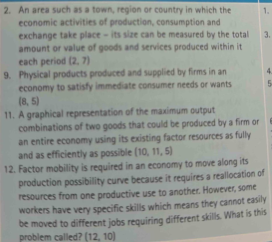 An area such as a town, region or country in which the 1. 
economic activities of production, consumption and 
exchange take place - its size can be measured by the total 3. 
amount or value of goods and services produced within it 
each period (2,7)
9. Physical products produced and supplied by firms in an 4
economy to satisfy immediate consumer needs or wants 5
(8,5)
11. A graphical representation of the maximum output 
combinations of two goods that could be produced by a firm or 
an entire economy using its existing factor resources as fully 
and as efficiently as possible (10,11,5)
12. Factor mobility is required in an economy to move along its 
production possibility curve because it requires a reallocation of 
resources from one productive use to another. However, some 
workers have very specific skills which means they cannot easily 
be moved to different jobs requiring different skills. What is this 
problem called? (12,10)