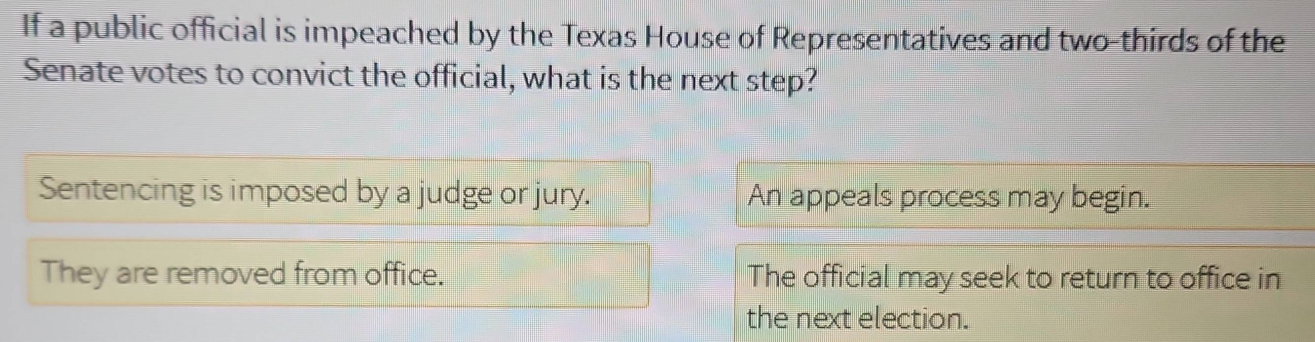 If a public official is impeached by the Texas House of Representatives and two-thirds of the
Senate votes to convict the official, what is the next step?
Sentencing is imposed by a judge or jury. An appeals process may begin.
They are removed from office. The official may seek to return to office in
the next election.