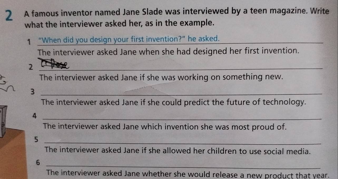 A famous inventor named Jane Slade was interviewed by a teen magazine. Write 
what the interviewer asked her, as in the example. 
1 “When did you design your first invention?” he asked. 
_ 
The interviewer asked Jane when she had designed her first invention. 
_2 
The interviewer asked Jane if she was working on something new. 
_3 
The interviewer asked Jane if she could predict the future of technology. 
_4 
The interviewer asked Jane which invention she was most proud of. 
_5 
The interviewer asked Jane if she allowed her children to use social media. 
6 
_ 
The interviewer asked Jane whether she would release a new product that year.