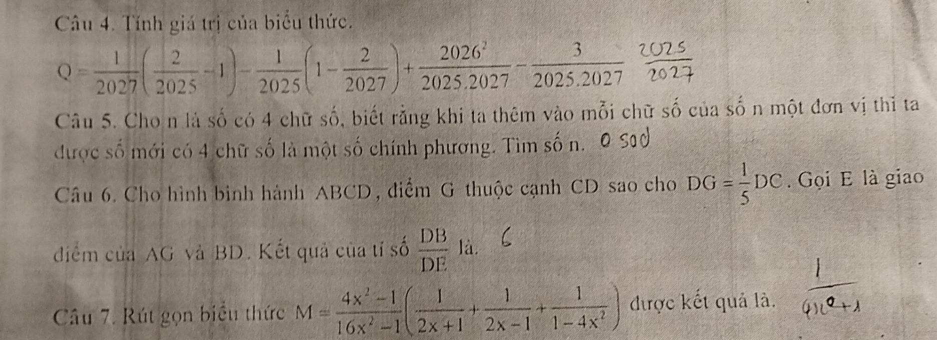 Tính giá trị của biểu thức.
Q= 1/2027 ( 2/2025 -1)- 1/2025 (1- 2/2027 )+ 2026^2/2025.2027 - 3/2025.2027  20/2 
Câu 5. Cho n là số có 4 chữ số, biết rằng khi ta thêm vào mỗi chữ số của số n một đơn vị thǐ ta 
được số mới có 4 chữ số là một số chính phương. Tìm số n. 
Câu 6. Cho hình bình hành ABCD, điểm G thuộc cạnh CD sao cho DG= 1/5 DC. Gọi E là giao 
điểm của AG và BD. Kết quả của tỉ số  DB/DE  là. 
Câu 7. Rút gọn biểu thức M= (4x^2-1)/16x^2-1 ( 1/2x+1 + 1/2x-1 + 1/1-4x^2 ) được kết quả là.