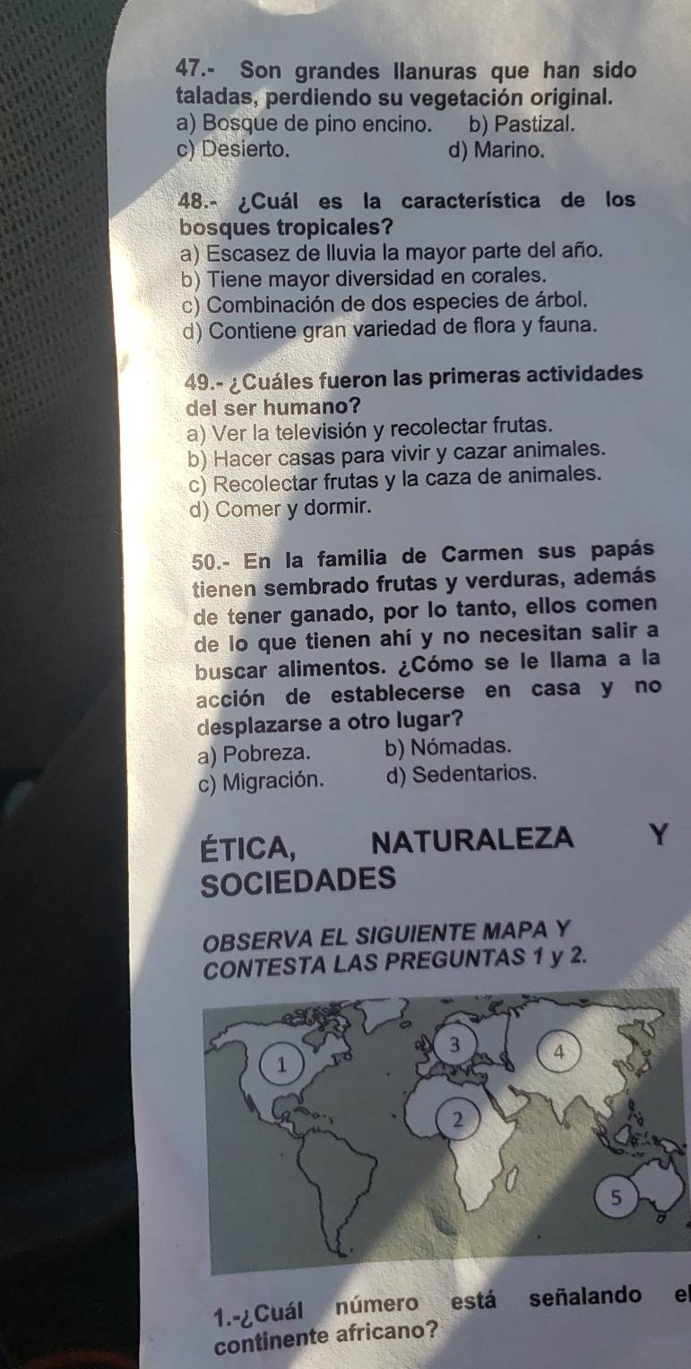 47.- Son grandes Ilanuras que han sido
taladas, perdiendo su vegetación original.
a) Bosque de pino encino. b) Pastizal.
c) Desierto. d) Marino.
48.- ¿Cuál es la característica de los
bosques tropicales?
a) Escasez de Iluvia la mayor parte del año.
b) Tiene mayor diversidad en corales.
c) Combinación de dos especies de árbol.
d) Contiene gran variedad de flora y fauna.
49.- ¿Cuáles fueron las primeras actividades
del ser humano?
a) Ver la televisión y recolectar frutas.
b) Hacer casas para vivir y cazar animales.
c) Recolectar frutas y la caza de animales.
d) Comer y dormir.
50.- En la familia de Carmen sus papás
tienen sembrado frutas y verduras, además
de tener ganado, por lo tanto, ellos comen
de lo que tienen ahí y no necesitan salir a
buscar alimentos. ¿Cómo se le llama a la
acción de establecerse en casa y no
desplazarse a otro lugar?
a) Pobreza. b) Nómadas.
c) Migración. d) Sedentarios.
ÉTICA, NATURALEZA Y
SOCIEDADES
OBSERVA EL SIGUIENTE MAPA Y
CONTESTA LAS PREGUNTAS 1 y 2.
1.-¿Cuál número está señalando e
continente africano?