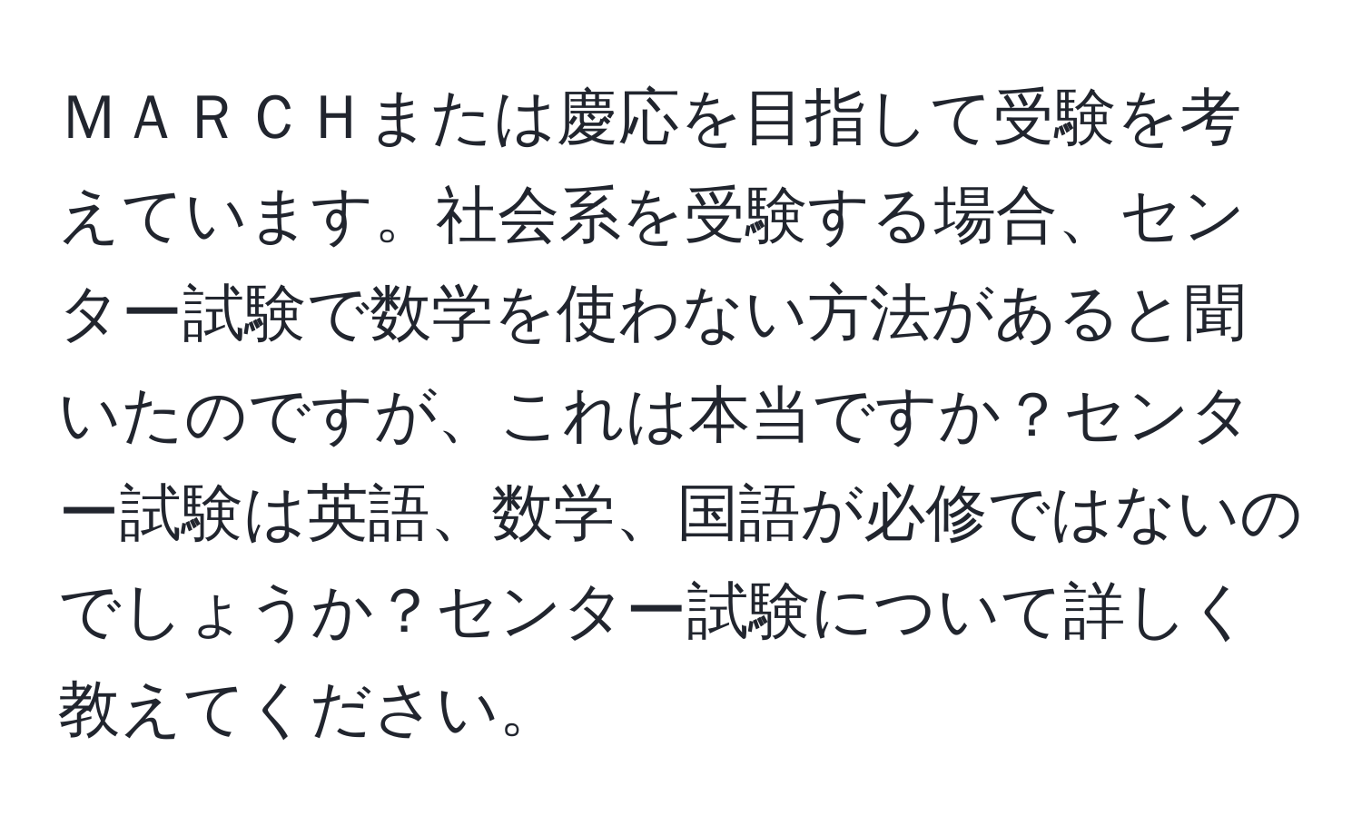 ＭＡＲＣＨまたは慶応を目指して受験を考えています。社会系を受験する場合、センター試験で数学を使わない方法があると聞いたのですが、これは本当ですか？センター試験は英語、数学、国語が必修ではないのでしょうか？センター試験について詳しく教えてください。