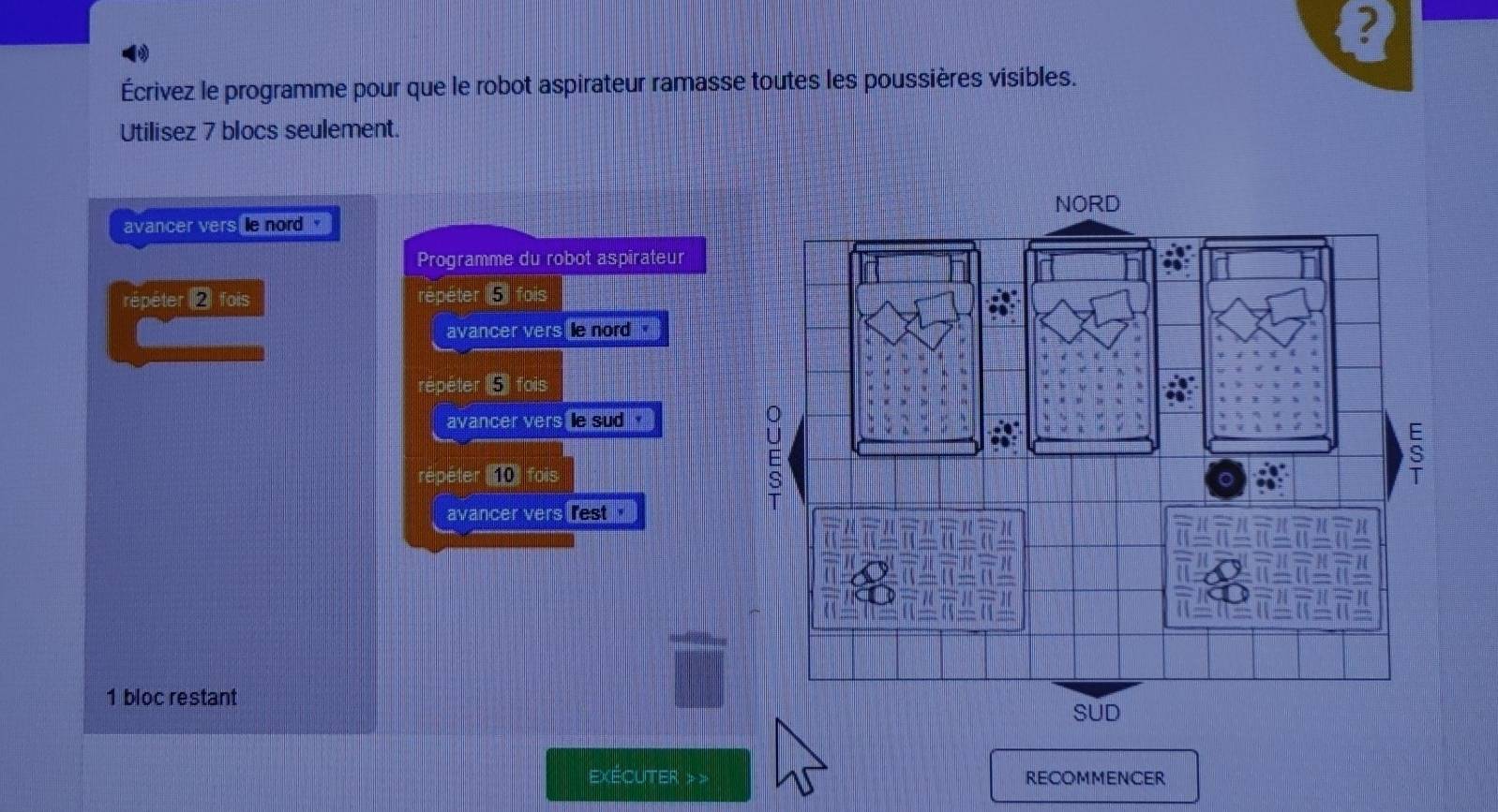 ? 
Écrivez le programme pour que le robot aspirateur ramasse toutes les poussières visibles. 
Utilisez 7 blocs seulement. 
avancer vers le nord ' 
Programme du robot aspirateur 
repéter 2 fois répéter 5) fois 
avancer vers e nord ' 
répéter ( fois 
avancer vers le sud ' 
répéter 10 fois 
avancer vers rest "
1 bloc restant 
exÉCUTer > > RECOMMENCER