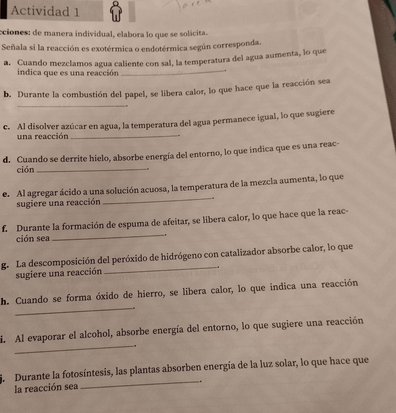 Actividad 1 
cciones: de manera individual, elabora lo que se solícita. 
Señala si la reacción es exotérmica o endotérmica según corresponda. 
a. Cuando mezclamos agua caliente con sal, la temperatura del agua aumenta, lo que 
indica que es una reacción_ 
. 
b. Durante la combustión del papel, se libera calor, lo que hace que la reacción sea 
_ 
. 
c. Al disolver azúcar en agua, la temperatura del agua permanece igual, lo que sugiere 
una reacción_ 
. 
d. Cuando se derrite hielo, absorbe energía del entorno, lo que indica que es una reac- 
ción_ 
. 
_ 
e. Al agregar ácido a una solución acuosa, la temperatura de la mezcla aumenta, lo que 
sugiere una reacción . 
f. Durante la formación de espuma de afeitar, se libera calor, lo que hace que la reac- 
ción sea 
_. 
g. La descomposición del peróxido de hidrógeno con catalizador absorbe calor, lo que 
. 
sugiere una reacción 
h. Cuando se forma óxido de hierro, se libera calor, lo que indica una reacción 
_-. 
i. Al evaporar el alcohol, absorbe energía del entorno, lo que sugiere una reacción 
_. 
j. Durante la fotosíntesis, las plantas absorben energía de la luz solar, lo que hace que 
_. 
la reacción sea