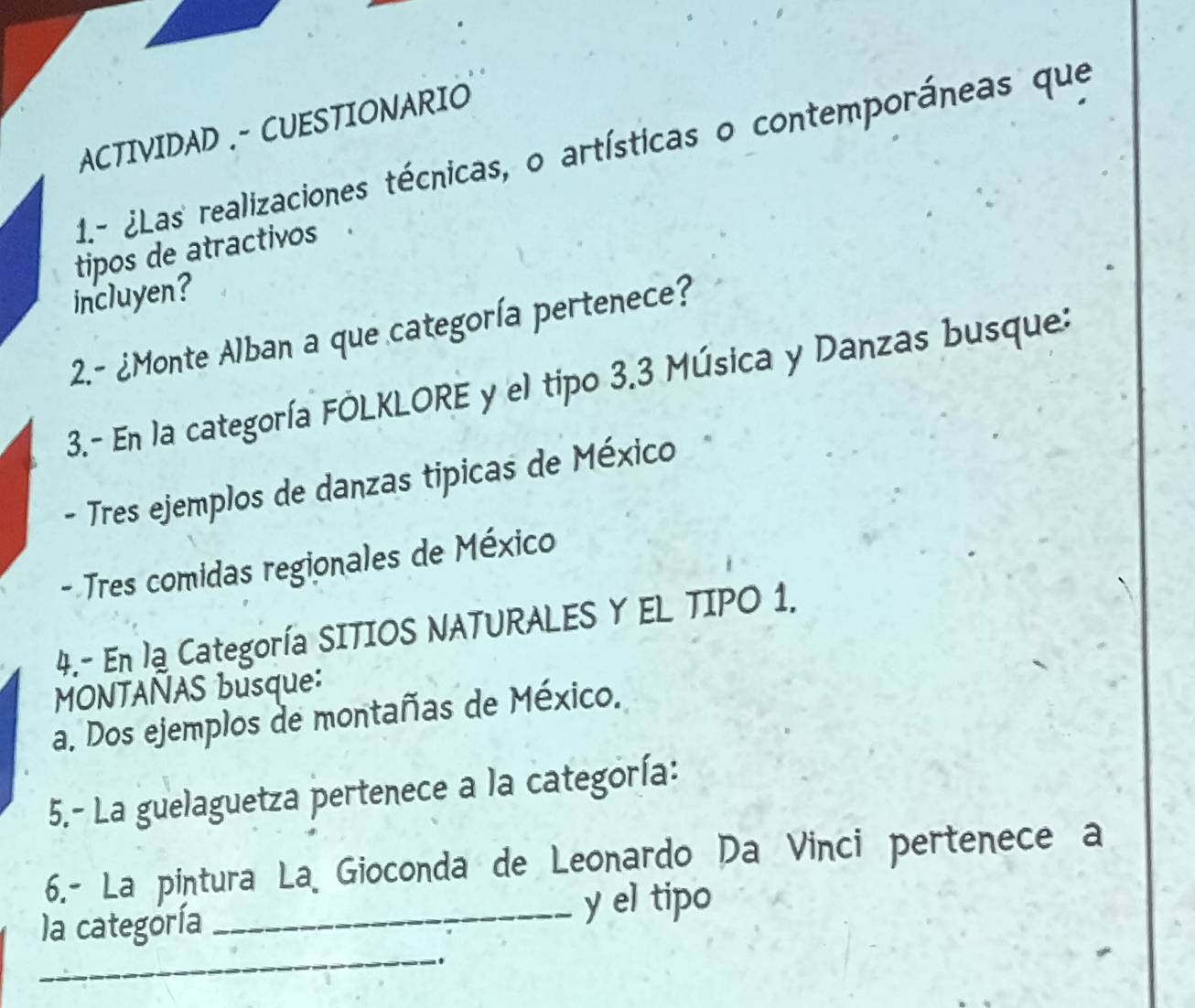 ACTIVIDAD .- CUESTIONARIO 
1.- ¿Las realizaciones técnicas, o artísticas o contemporáneas que 
tipos de atractivos 
incluyen? 
2.- ¿Monte Alban a que categoría pertenece? 
3.- En la categoría FÓLKLORE y el tipo 3.3 Música y Danzas busque: 
- Tres ejemplos de danzas tipicas de México 
- Tres comidas regionales de México 
4.- En lạ Categoría SITIOS NATURALES Y EL TIPO 1. 
MONTANAS busque: 
a. Dos ejemplos de montañas de México. 
5.- La guelaguetza pertenece a la categoría: 
6.- La pintura La Gioconda de Leonardo Da Vinci pertenece a 
_ 
la categoría _y el tipo 
..