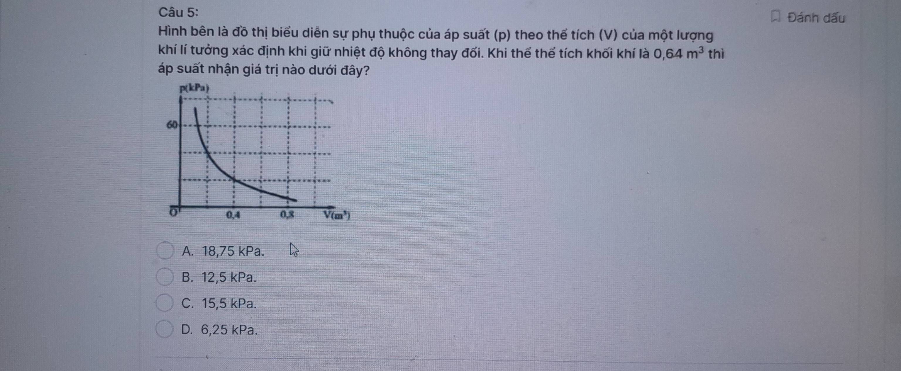 Đánh dấu
Hình bên là đồ thị biểu diễn sự phụ thuộc của áp suất (p) theo thể tích (V) của một lượng
khí lí tưởng xác định khi giữ nhiệt độ không thay đối. Khi thể thể tích khối khí là 0,64m^3 thì
áp suất nhận giá trị nào dưới đây?
A. 18,75 kPa.
B. 12,5 kPa.
C. 15,5 kPa.
D. 6,25 kPa.