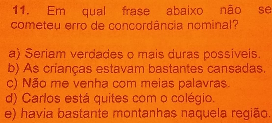 Em qual frase abaixo não se
cometeu erro de concordância nominal?
a) Seriam verdades o mais duras possíveis.
b) As crianças estavam bastantes cansadas.
c) Não me venha com meias palavras.
d) Carlos está quites com o colégio.
e) havia bastante montanhas naquela região.