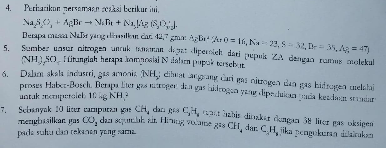 Perhatikan persamaan reaksi berikut ini.
Na_2S_2O_3+AgBrto NaBr+Na_3[Ag(S_2O_3)_2]. 
Berapa massa NaBr yang dihasilkan dari 42,7 gram AgBr? (Ar0=16, Na=23, S=32, Br=35, Ag=47)
5. Sumber unsur nitrogen untuk tanaman dapat diperoleh dari pupuk ZA dengan rumus molekul
(NH_4)_2SO_4. Hitunglah berapa komposisi N dalam pupuk tersebut. 
6. Dalam skala industri, gas amonia (NH_3) dibuat langsung dari gas nitrogen dan gas hidrogen melalui 
proses Haber-Bosch. Berapa liter gas nitrogen dan gas hidrogen yang diperlukan pada keadaan standar 
untuk memperoleh 10 kg NH,? 
7. Sebanyak 10 liter campuran gas CH_4 dan gas C_3H_8 tepat habis dibakar dengan 38 liter gas oksigen 
menghasilkan gas CO_2 dan sejumlah air. Hitung volume gas CH_4 dan 
pada suhu dan tekanan yang sama. C_3H_8 jika pengukuran dilakukan