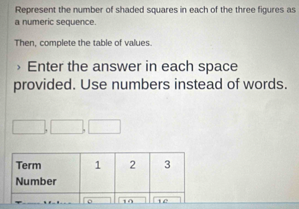 Represent the number of shaded squares in each of the three figures as 
a numeric sequence. 
Then, complete the table of values. 
Enter the answer in each space 
provided. Use numbers instead of words.