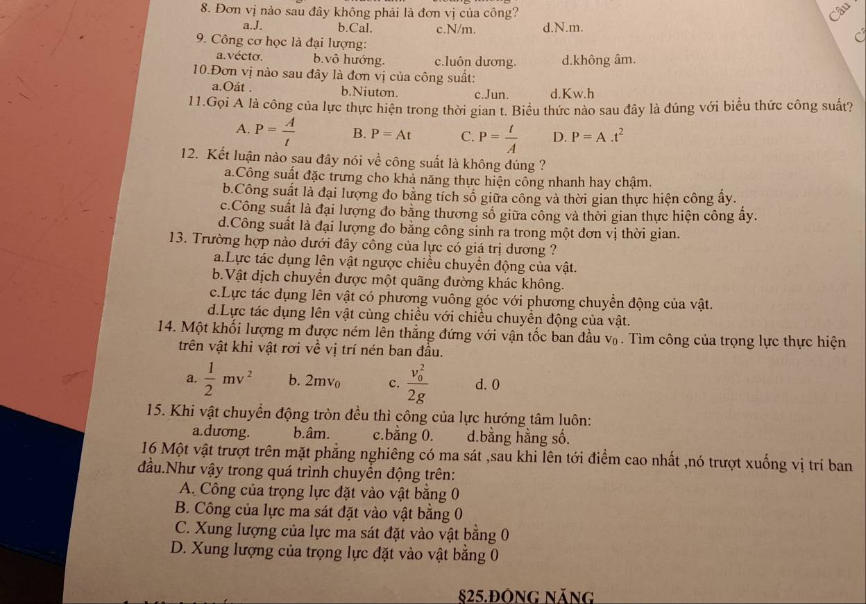 Đơn vị nào sau đây không phải là đơn vị của công? Câu
a.J. b.Cal. c.N/m. d.N.m.
9. Công cơ học là đại lượng:
a. vécto. b.vô hướng. c.luôn dương. d.không âm.
10.Đơn vị nào sau đây là đơn vị của công suất:
a.Oát . b.Niuton. c.Jun d.Kw.h
11.Gọi A là công của lực thực hiện trong thời gian t. Biểu thức nào sau đây là đúng với biểu thức công suất?
A. P= A/t  B. P=At C. P= t/A  D. P=A.t^2
12. Kết luận nào sau đây nói về công suất là không đúng ?
a.Công suất đặc trưng cho khả năng thực hiện công nhanh hay chậm.
b.Công suất là đại lượng đo bằng tích số giữa công và thời gian thực hiện công ấy.
c.Công suất là đại lượng đo bằng thương số giữa công và thời gian thực hiện công ấy.
d.Công suất là đại lượng đo bằng công sinh ra trong một đơn vị thời gian.
13. Trường hợp nào dưới đây công của lực có giá trị dương ?
a.Lực tác dụng lên vật ngược chiều chuyền động của vật.
b.Vật dịch chuyển được một quãng đường khác không.
c.Lực tác dụng lên vật có phương vuông góc với phương chuyển động của vật.
d.Lực tác dụng lên vật cùng chiều với chiều chuyển động của vật.
14. Một khối lượng m được ném lên thắng đứng với vận tốc ban đầu v₀ . Tìm công của trọng lực thực hiện
trên vật khi vật rơi về vị trí nén ban đầu.
a.  1/2 mv^2 b. 2mv_0 c. frac (v_0)^22g d. 0
15. Khi vật chuyển động tròn đều thì công của lực hướng tâm luôn:
a.dương. b.âm. c.bằng 0. d.bằng hằng số.
16 Một vật trượt trên mặt phẳng nghiêng có ma sát ,sau khi lên tới điểm cao nhất ,nó trượt xuống vị trí ban
đầu.Như vậy trong quá trình chuyển động trên:
A. Công của trọng lực đặt vào vật bằng 0
B. Công của lực ma sát đặt vào vật bằng 0
C. Xung lượng của lực ma sát đặt vào vật bằng 0
D. Xung lượng của trọng lực đặt vào vật bằng 0
§25.ĐÔnG Năng