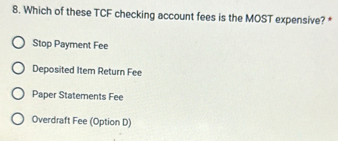 Which of these TCF checking account fees is the MOST expensive? *
Stop Payment Fee
Deposited Item Return Fee
Paper Statements Fee
Overdraft Fee (Option D)