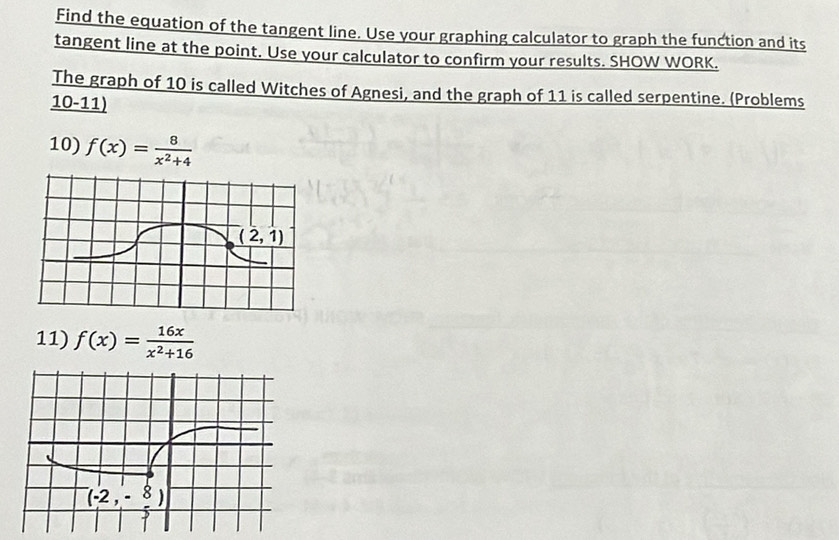 Find the equation of the tangent line. Use your graphing calculator to graph the function and its
tangent line at the point. Use your calculator to confirm your results. SHOW WORK.
The graph of 10 is called Witches of Agnesi, and the graph of 11 is called serpentine. (Problems
10-11)
10) f(x)= 8/x^2+4 
11) f(x)= 16x/x^2+16 