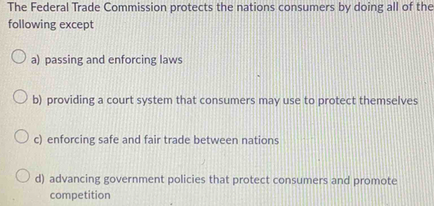 The Federal Trade Commission protects the nations consumers by doing all of the
following except
a) passing and enforcing laws
b) providing a court system that consumers may use to protect themselves
c) enforcing safe and fair trade between nations
d) advancing government policies that protect consumers and promote
competition