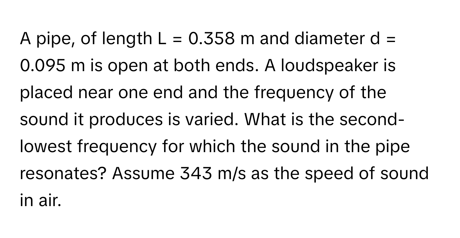 A pipe, of length L = 0.358 m and diameter d = 0.095 m is open at both ends. A loudspeaker is placed near one end and the frequency of the sound it produces is varied. What is the second-lowest frequency for which the sound in the pipe resonates? Assume 343 m/s as the speed of sound in air.