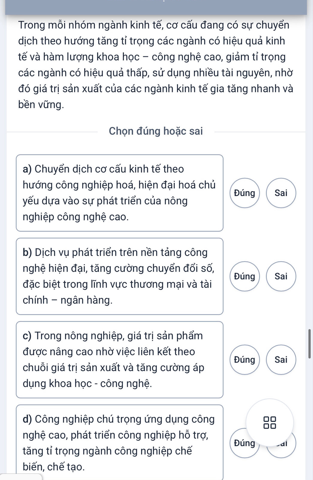 Trong mỗi nhóm ngành kinh tế, cơ cấu đang có sự chuyển
dịch theo hướng tăng tỉ trọng các ngành có hiệu quả kinh
tế và hàm lượng khoa học - công nghệ cao, giảm tỉ trọng
các ngành có hiệu quả thấp, sử dụng nhiều tài nguyên, nhờ
đó giá trị sản xuất của các ngành kinh tế gia tăng nhanh và
bền vững.
Chọn đúng hoặc sai
a) Chuyển dịch cơ cấu kinh tế theo
hướng công nghiệp hoá, hiện đại hoá chủ
Đúng Sai
yếu dựa vào sự phát triển của nông
nghiệp công nghệ cao.
b) Dịch vụ phát triển trên nền tảng công
nghệ hiện đại, tăng cường chuyển đổi số, Đúng Sai
đặc biệt trong lĩnh vực thương mại và tài
chính - ngân hàng.
c) Trong nông nghiệp, giá trị sản phẩm
được nâng cao nhờ việc liên kết theo
Đúng Sai
chuỗi giá trị sản xuất và tăng cường áp
dụng khoa học - công nghệ.
d) Công nghiệp chú trọng ứng dụng công
nghệ cao, phát triển công nghiệp hỗ trợ, Đúng ai
tăng tỉ trọng ngành công nghiệp chế
biến, chế tạo.