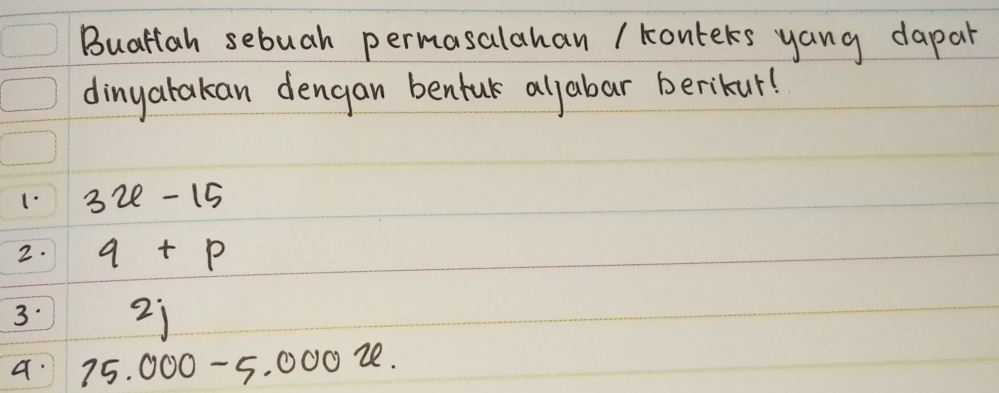 Buattah sebuah permasalahan / konters yang dapar 
dinyatakan dengan benful aljabar berikur! 
1. 3x-15
2. q+p
3. 2j
a. 75.000-5.000u.