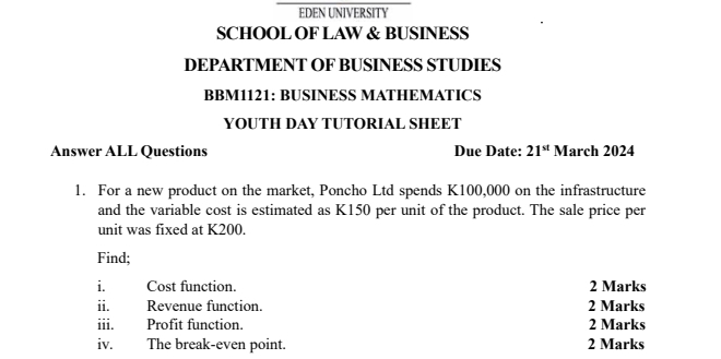 EDEN UNIVERSITY 
SCHOOL OF LAW & BUSINESS 
DEPARTMENT OF BUSINESS STUDIES 
BBM1121: BUSINESS MATHEMATICS 
YOUTH DAY TUTORIAL SHEET 
Answer ALL Questions Due Date: 21^(st) March 2024 
1. For a new product on the market, Poncho Ltd spends K100,000 on the infrastructure 
and the variable cost is estimated as K150 per unit of the product. The sale price per 
unit was fixed at K200. 
Find; 
i Cost function. 2 Marks 
ii. Revenue function. 2 Marks 
iii. Profit function. 2 Marks 
iv. The break-even point. 2 Marks