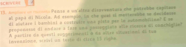 SCRIVERE 
13. Ampliare un reccento Pensa a un'altra disavventura che potrebbe capitare 
al papà di Nicola. Ad esempio, in che guai sĩ metterebbe se decidesse 
di aiutare i bambini a costruire una pista per le automobiline? E se 
proponesse di andare a fare una passeggiata allə ricerca di conchiglie? 
A partire da questi suggerimentí o da altre situazioni di tua 
invenzione, scrivi un testo di círca 15 righe.