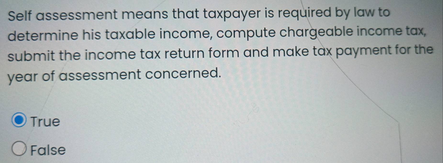 Self assessment means that taxpayer is required by law to
determine his taxable income, compute chargeable income tax,
submit the income tax return form and make tax payment for the
year of assessment concerned.
True
False