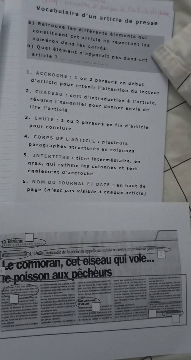 Vocabulaire d'un article de presse
a) Retrouve les différents éléments qui
constituent cet article en reportant les
numéros dans les carrés.
b) Quel élément n'apparait pas dans cet
article ?
1. ACCROCHE : 1 ou 2 phrases en début
d'article pour retenir l'attention du lecteur
2. CHAPEAU : sert d'introduction à l'article,
résume l'essentiel pour donner envie de
lire l'article
3. CHUTE : 1 ou 2 phrases en fin d'article
pour conclure
4. CORPS DE L'ARTICLE : plusieurs
paragraphes structurés en colonnes
5. INTERTITRE : titre intermédiaire, en
gras, qui rythme les colonnes et sert
également d'accroche
6. NOM DU JOURNAL ET DATE : en haut de
page (n'est pas visible à chaque article)
a dépêche
n L'Ution nationale de la pêche en appelle au ministre contre ce prédateur gourmand 
Le cormoran, cet oiseau qui vole...
Te poisson aux pêcheurs
t roser ' te voe saspee   de noe raronde pue la pêche a si  oe duisa les enqne mann Tres    fes pus sn rières ie es srne le  22000 poraes se sen men
uns metion adeale l monee por tor   tah de lose an c ate cosad en  ing d tan de ut d tepsde l te  men n to 0 
des mesurs sort ene pse por siga Bl and hew de caon goes   tom de hn i pat spen i ow   Dis dean w mad laee, o an
e es la  Le comone ? t nués égs cagar 
La agemutan e wal F comro noméro 1 des   wes cts dans dos jettte los de artte d  F ihe e Cate de Noenns in 2.  173 fr it  rplet ie um ad
ant se tele      lem n C iesh ae rega  a 
panada. Na etbedad dn entinó i re  Norá la lmge do Curwnas, es cone paso Ss les plines  Nas Nuờn d QCme den e Tane           
nr ie we anue des jompues Carte Chear shar naus s eve er ia sade at fe IT LS LAOS
a ma de e ambe  e via en mar e eié are   le des athous eseé se n de      
de golvr  à 4 1i gramos de Ienace Seiement vola es 197 lyocé pctun oase man
r pur futer ame au  la ft ne ceco  de pete 4(0) mnids Aget ha l  noaco e ganet ta ome a se  d seato ete a hetara d e
a N ge sa ment a ones   batcatón  7  Aurate an tacta e  de lolas d  of nped i  Aos can neme peto a act
S   Mado