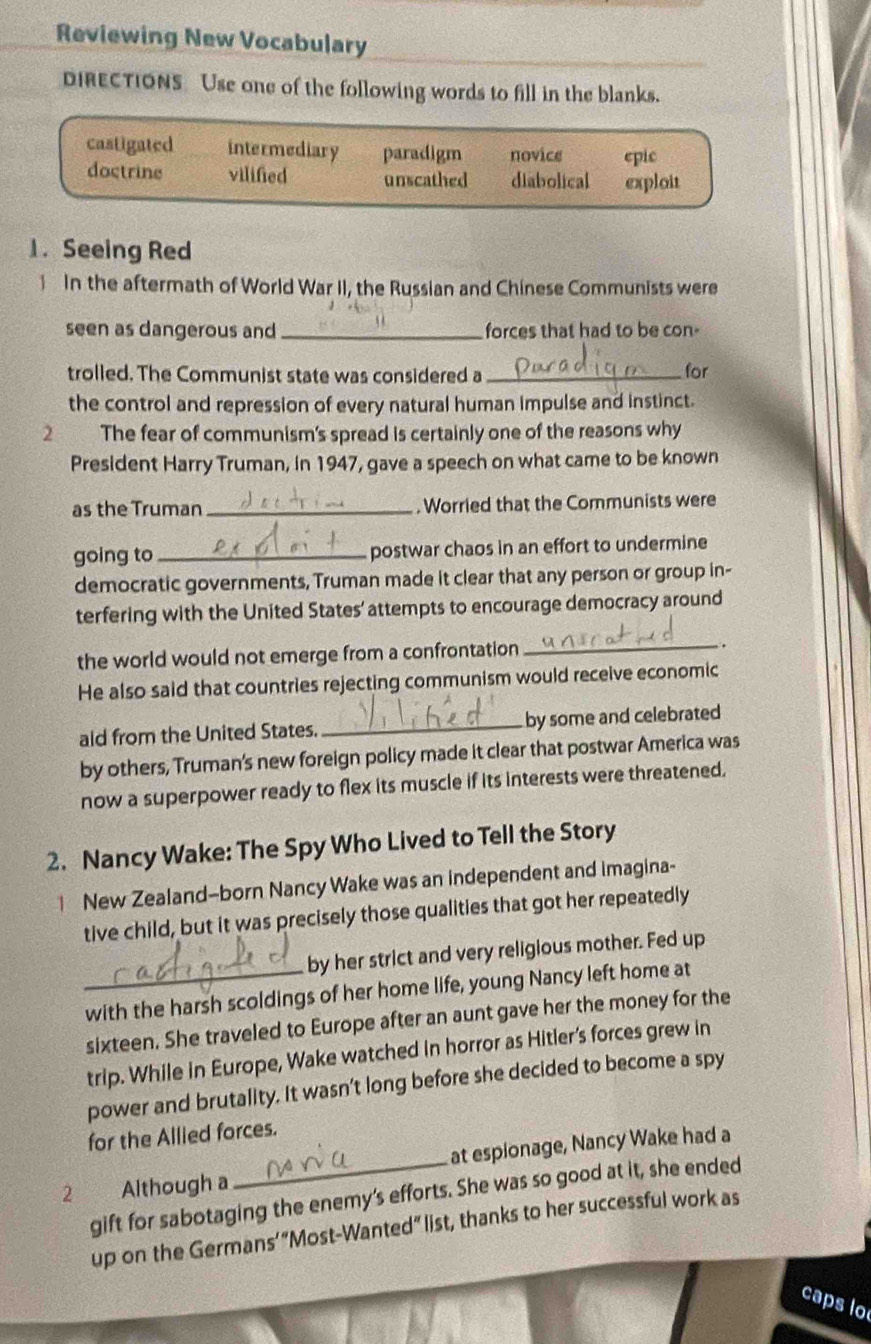 Reviewing New Vocabulary
DIRECTIONS Use one of the following words to fill in the blanks.
castigated intermediary paradigm novice epic
doctrine vilifed unscathed diabolical exploit
1. Seeing Red
In the aftermath of World War II, the Russian and Chinese Communists were
seen as dangerous and _forces that had to be con-
trolled. The Communist state was considered a_ for
the control and repression of every natural human impulse and instinct.
2 t The fear of communism's spread is certainly one of the reasons why
President Harry Truman, in 1947, gave a speech on what came to be known
as the Truman _. Worried that the Communists were
going to _postwar chaos in an effort to undermine
democratic governments, Truman made it clear that any person or group in-
terfering with the United States' attempts to encourage democracy around
the world would not emerge from a confrontation _.
He also said that countries rejecting communism would receive economic
ald from the United States. _by some and celebrated
by others, Truman's new foreign policy made it clear that postwar America was
now a superpower ready to flex its muscle if its interests were threatened.
2. Nancy Wake: The Spy Who Lived to Tell the Story
New Zealand-born Nancy Wake was an independent and imagina-
tive child, but it was precisely those qualities that got her repeatedly
by her strict and very religious mother. Fed up
_with the harsh scoldings of her home life, young Nancy left home at
sixteen. She traveled to Europe after an aunt gave her the money for the
trip. While in Europe, Wake watched in horror as Hitler’s forces grew in
power and brutality. It wasn’t long before she decided to become a spy
for the Allied forces.
at espionage, Nancy Wake had a
2 Although a
gift for sabotaging the enemy’s efforts. She was so good at it, she ended
up on the Germans’“Most-Wanted” list, thanks to her successful work as
caps lo