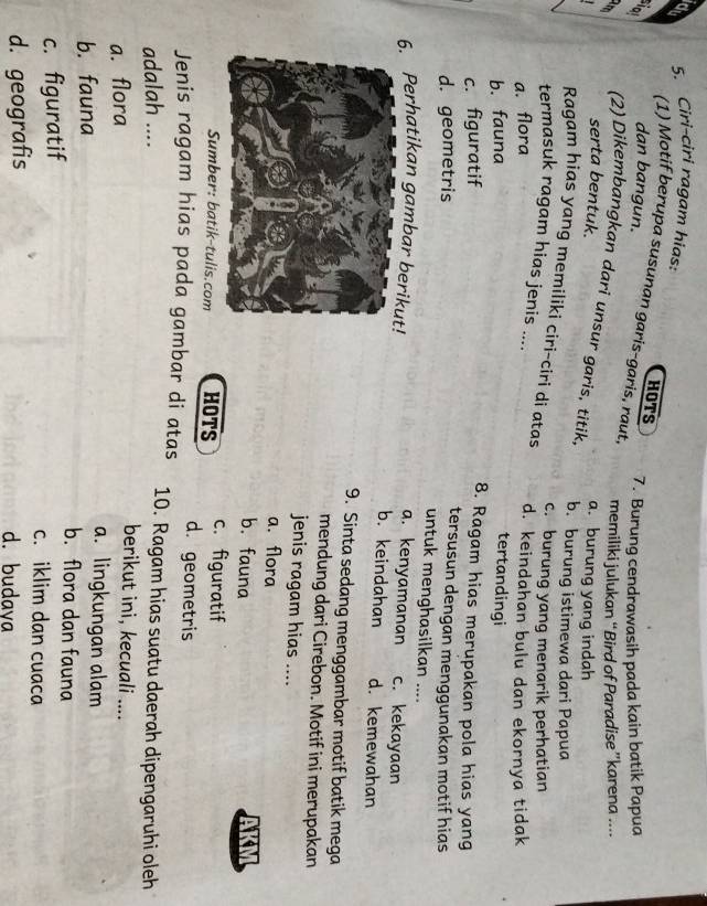Ciri-ciri ragam hias:
HOTS
(1) Motif berupa susunan garis-garis, raut,
dan bangun.
7. Burung cendrawasih pada kain batik Papua
memiliki julukan “Bird of Paradise ”karena ....
serta bentuk. a. burung yang indah
(2) Dikembangkan dari unsur garis, titik, b. burung istimewa dari Papua
Ragam hias yang memíliki ciri-ciri di atas
c. burung yang menarik perhatian
termasuk ragam hias jenis ....
a. flora
d. keindahan bulu dan ekornya tidak
b. fauna tertandingi
c. figuratif
8. Ragam hias merupakan pola hias yang
d. geometris
tersusun dengan menggunakan motif hias
untuk menghasilkan ....
a. kenyamanan
6. Perhatikan gambar beri b. keindahan c. kekayaan
d. kemewahan
9. Sinta sedang menggambar motif batik mega
mendung dari Cirebon. Motif ini merupakan
jenis ragam hias ....
a. flora
b. fauna AKM
Sumber: batik-tulis.com HOTS c. figuratif
d. geometris
Jenis ragam hias pada gambar di atas 10. Ragam hias suatu daerah dipengaruhi oleh
adalah ....
berikut ini, kecuali ....
a. flora a. lingkungan alam
b. fauna b. flora dan fauna
c. figuratif
c. iklim dan cuaca
d. geografis d. budava
