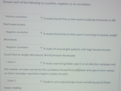 Answer each of the following as a positive, negative, or no correlation. 
Positive correlation A study found that as time spent studying increased, so did 
final exam scores. 
Negative correlation A study found that as time spent exercising increased, weight 
decreased. 
Negative correlation A study of overweight patients with high blood pressure 
found that as weight decreased, blood pressure decreased. 
[ Select ] A study examining dollars spent on an election campaign and 
the number of votes earned by the candicates found that polincians who spent more money 
on their campaign reported a higher number of votes. 
[ Select ] Students who spend longer hours socializing spend fewer
hours reading.