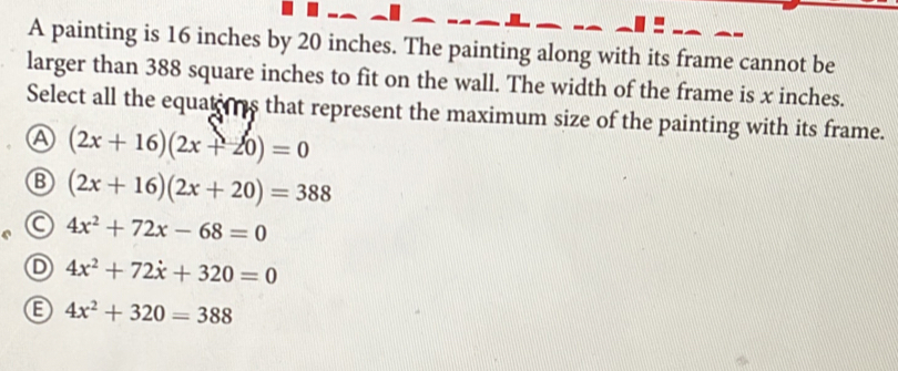 A painting is 16 inches by 20 inches. The painting along with its frame cannot be
larger than 388 square inches to fit on the wall. The width of the frame is x inches.
Select all the equatons that represent the maximum size of the painting with its frame.
A (2x+16)(2x+20)=0
B (2x+16)(2x+20)=388
C 4x^2+72x-68=0
D 4x^2+72x+320=0
4x^2+320=388