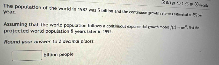 □ 0/1 pt つ 2 19 ⓘ Details 
The population of the world in 1987 was 5 billion and the continuous growth rate was estimated at 2% per
year. 
Assuming that the world population follows a continuous exponential growth model f(t)=ae^(kt)
projected world population 8 years later in 1995. , find the 
Round your answer to 2 decimal places. 
□^(□)(□)° billion people 
□ 