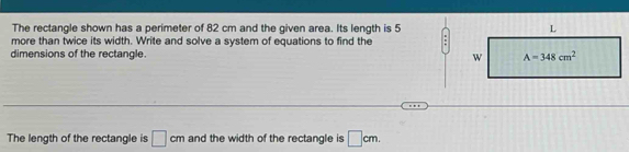 The rectangle shown has a perimeter of 82 cm and the given area. Its length is 5
more than twice its width. Write and solve a system of equations to find the
dimensions of the rectangle. 
The length of the rectangle is □ cm and the width of the rectangle is □ cm.