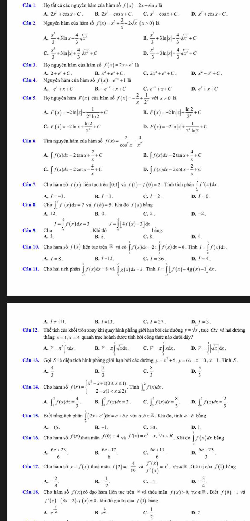 Họ tất cá các nguyên hàm của hàm số f(x)=2x+sin x1dot a
A. 2x^2+cos x+C B. 2x^2-cos x+C. C. x^2-cos x+C. D. x^2+cos x+C.
Câu 2. Nguyên hàm của hàm số f(x)=x^2+ 3/x -2sqrt(x)(x>0) là
A.  x^3/3 +3ln x- 4/3 sqrt(x^3) B.  x^3/3 +3ln |x|- 4/3 sqrt(x^3)+C
C.  x^3/3 +3ln |x|+ 4/3 sqrt(x^3)+C  x^3/3 -3ln |x|- 4/3 sqrt(x^3)+C
D.
Câu 3. Họ nguyên hàm của hàm số f(x)=2x+e^x1
A. 2+e^x+C. B. x^2+e^x+C. C. 2x^2+e^x+C. D. x^2-e^x+C.
Câu 4. Nguyên hàm của hàm số f(x)=e^(-x)+1k
A. -e^x+x+C B. -e^(-x)+x+C C. e^(-x)+x+C D. e^x+x+C
Câu 5. Họ nguyên hàm F(x) của hàm số f(x)=- 2/x + 1/2^x  với x!= 0
A. F(x)=-2ln |x|- 1/2^xln 2 +C B. F(x)=-2ln |x|+ ln 2/2^x +C
C. F(x)=-2ln x+ ln 2/2^x +C F(x)=-2ln |x|+ 1/2^xln 2 +C
D.
Câu 6. Tìm nguyên hàm của hàm số f(x)= 2/cos^2x - 4/x^2 
A. ∈t f(x)dx=2tan x+ 2/x +C ∈t f(x)dx=2tan x+ 4/x +C
B.
C. ∈t f(x)dx=2cot x- 4/x +C ∈t f(x)dx=2cot x- 2/x +C
D.
Câu 7. Cho hàm số f(x) liên tục trên [0;1] và f(1)-f(0)=2. Tính tích phân ∈tlimits _0^(1f'(x)dx.
A. I=-1. B. I=1. C. I=2. D. I=0.
Câu 8. Cho∈t _a^bf'(x)dx=7 và f(b)=5. Khi đó f(a) ba
A. 12 . B. 0 . C. 2 . D. −2 .
J=∈tlimits _0^2[4f(x)-3]dx
Câu 9. Cho I=∈tlimits _0^2f(x)dx=3. Khi đó bằng:
A. 2 . B. 6 . C. 8 . D. 4 .
Câu 10. Cho hàm số f(x) liên tục trên R và có ∈tlimits _0^1f(x)dx=2;∈tlimits _1^3f(x)dx=6.. Tinh I=∈tlimits _0^1f(x)dx.
A. I=8. B. I=12. C. I=36 4 I=4.
Câu 11. Cho hai tích phân ∈tlimits _(-2)^5f(x)dx=8 và ∈tlimits _5^(-2)g(x)dx=3.. Tính I=∈tlimits [f(x)-4g(x)-1]dx.
A. I=-11. B. I=13. C. I=27. D. I=3.
Câu 12. Thể tích của khối tròn xoay khi quay hình phẳng giới hạn bởi các đường y=sqrt x) , trục Ox và hai đường
thắng x=1;x=4 quanh trục hoành được tính bởi công thức nào dưới đây?
A. V=π^2∈tlimits _1^(4xdx. B. V=π ∈tlimits _1^4sqrt x)dx. C. V=π ∈tlimits _1^(4xdx. D. V=∈tlimits _0^4|sqrt x)|dx.
Câu 13. Gọi S là diện tích hình phẳng giới hạn bởi các đường y=x^2+5,y=6x,x=0,x=1. Tinh S .
A.  4/3  B.  7/3  C.  8/3  D.  5/3 
Câu 14. Cho hàm số f(x)=beginarrayl x^2-x+1(0≤ x≤ 1) 2-x(1 . Tính ∈t _0^(2f(x)dx.
A. ∈t _0^2f(x)dx=frac 4)3. B. ∈t _0^(2f(x)dx=2. C. ∈t _0^2f(x)dx=frac 8)3. D. ∈t _0^(2f(x)dx=frac 2)3.
Câu 15. Biết rằng tích phân ∈tlimits _0^(1(2x+e^x))dx=a+be với a. b∈ Z. Khi đó, tính a+b bảng
A. -15. B. −1. C. 20 . D. 1 .
Câu 16. Cho hàm số f(x) thỏa mãn f(0)=4 và f'(x)=e^x-x,forall x∈ R. Khi đó ∈tlimits f(x) dx bằng
A.  (6e+23)/6 . B.  (6e+17)/6 .  (6e+11)/6 . D.  (6e+23)/3 .
Câu 17. Cho hàm số y=f(x) thoà mãn f(2)=- 4/19  và  f'(x)/f^2(x) =x^3, x∈ R. Giá trị của f(1) bằng
A. - 2/3 . - 1/2 . C. −1. D. - 3/4 .
B.
Câu 18. Cho hàm số f(x) có đạo hàm liên tục trên R và thỏa mãn f(x)>0,forall x∈ R. Biết f(0)=1va
f'(x)-(3x-2).f(x)=0 , khi đó giá trị của f(1) bằng
A. e^(-frac 1)2. e^(frac 1)2.  1/2 . D. 2.
B.
C.