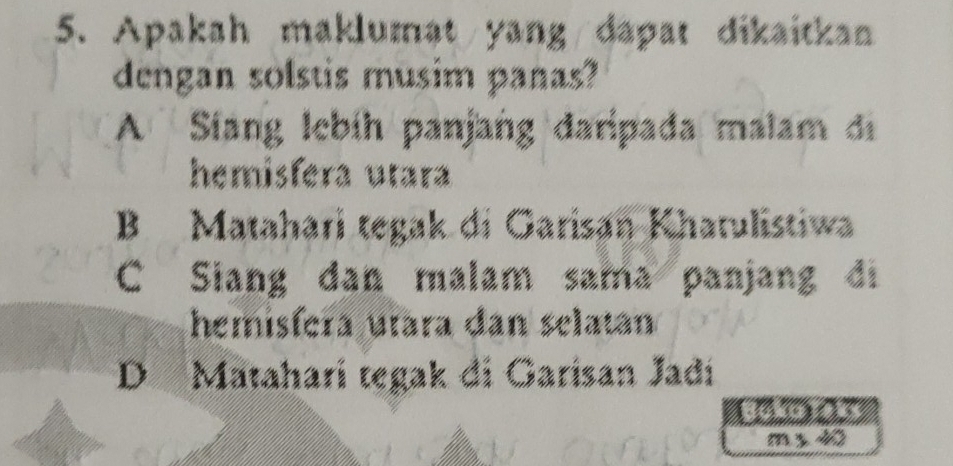 Apakah maklumat/yang/dapat dikaitkan
dengan solstis musim panas?
A Siang Iebíh panjang daripada malam di
hemisfera utara
B Matahari tegak di Garisan Khatulistiwa
C Siang dan malam sama panjang di
hemisfera utara dan selatan
D Mataharí tegak di Garisan Jadí
Bolo Tak
m s 40