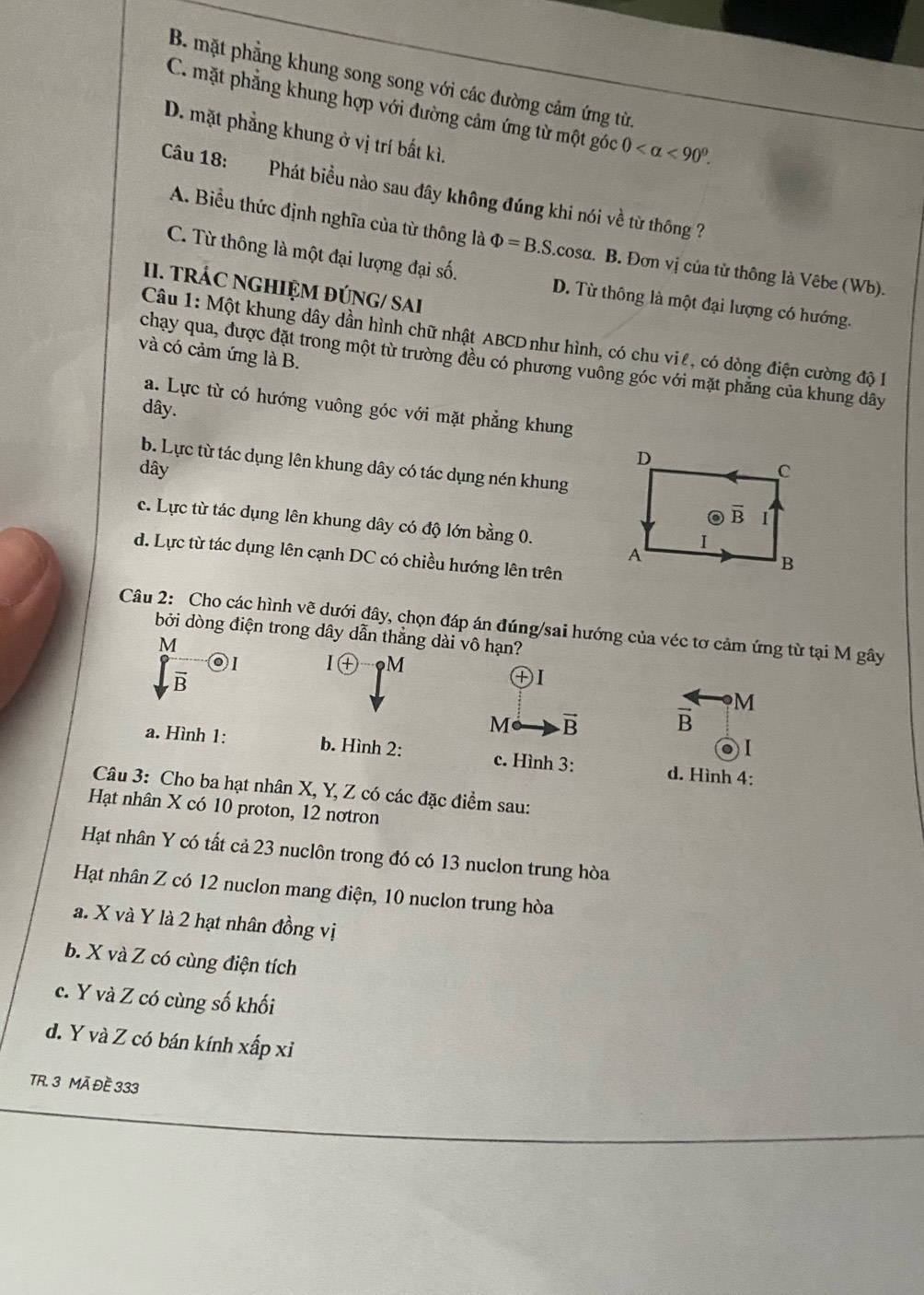 B. mặt phẳng khung song song với các đường cảm ứng từ.
C. mặt phẳng khung hợp với đường cảm ứng từ một góc 0 <90^0.
D. mặt phẳng khung ở vị trí bất kì.
Câu 18: Phát biều nào sau đây không đúng khi nói về từ thông ?
A. Biểu thức định nghĩa của từ thông là Phi =B.S..cosα. B. Đơn vị của từ thông là Vêbe (Wb).
C. Từ thông là một đại lượng đại số. D. Từ thông là một đại lượng có hướng.
II. TRÁC NGHIỆM ĐÚNG/ SAI
Câu 1: Một khung dây dần hình chữ nhật ABCD như hình, có chu viê, có dòng điện cường độ 1
và có cảm ứng là B.
chạy qua, được đặt trong một từ trường đều có phương vuông góc với mặt phẳng của khung dây
a. Lực từ có hướng vuông góc với mặt phẳng khung
dây.
b. Lực từ tác dụng lên khung dây có tác dụng nén khung
dây
c. Lực từ tác dụng lên khung dây có độ lớn bằng 0.
d. Lực từ tác dụng lên cạnh DC có chiều hướng lên trên
Câu 2: Cho các hình vẽ dưới đây, chọn đáp án đúng/sai hướng của véc tơ cảm ứng từ tại M gây
bởi dòng điện trong dây dẫn thẳng dài vô hạn?
M
ⓞI I㊉ M
vector R
㊉Ⅰ
 
M vector B vector B M
01
a. Hình 1: b. Hình 2: c. Hình 3: d. Hình 4:
Câu 3: Cho ba hạt nhân X, Y, Z có các đặc điểm sau:
Hạt nhân X có 10 proton, 12 nơtron
Hạt nhân Y có tất cả 23 nuclôn trong đó có 13 nuclon trung hòa
Hạt nhân Z có 12 nuclon mang điện, 10 nuclon trung hòa
a. X và Y là 2 hạt nhân đồng vị
b. X và Z có cùng điện tích
c. Y và Z có cùng số khối
d. Y và Z có bán kính xấp xỉ
TR. 3 MÃ ĐE 333