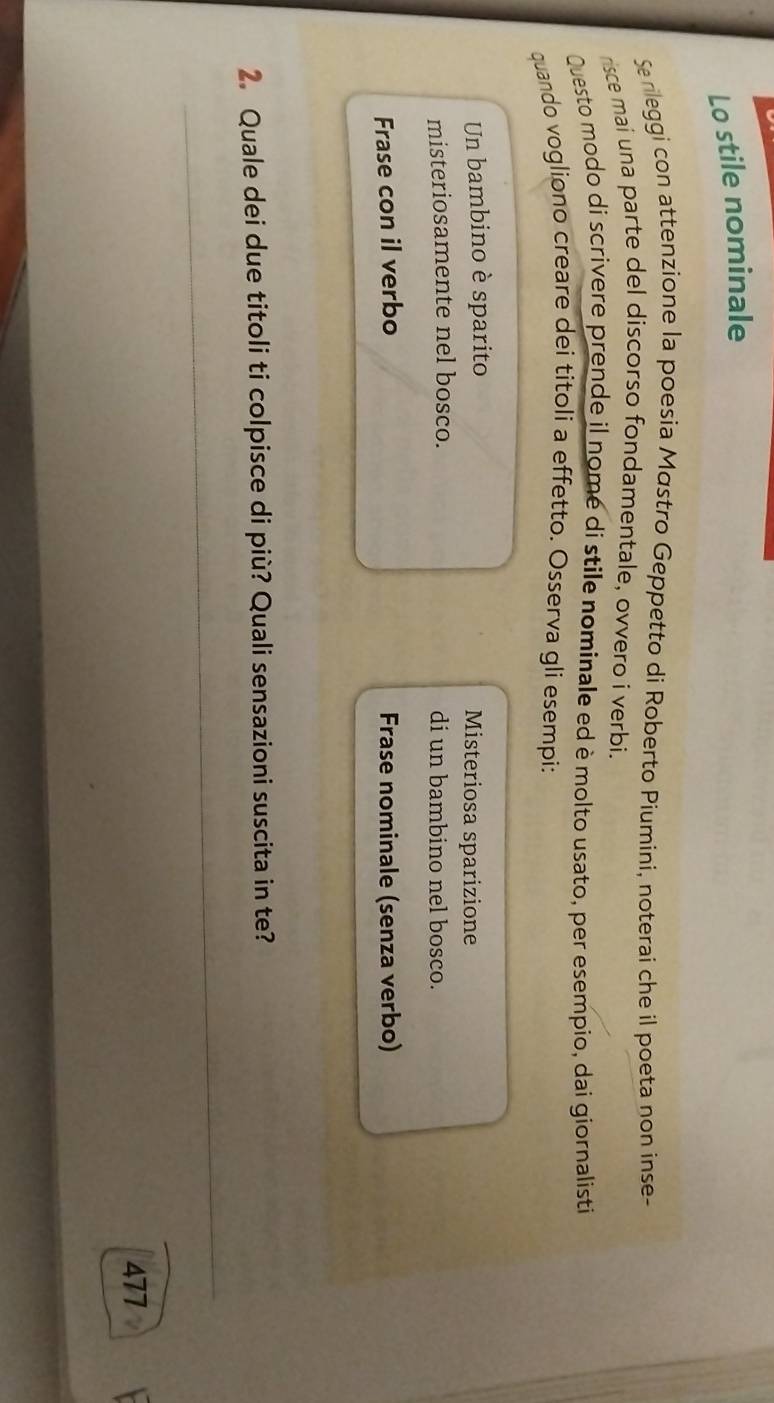 Lo stile nominale 
Se rileggi con attenzione la poesia Mástro Geppetto di Roberto Piumini, noterai che il poeta non inse- 
risce mai una parte del discorso fondamentale, ovvero i verbi. 
Questo modo di scrivere prende il nomé di stile nominale ed è molto usato, per esempio, dai giornalisti 
quando vogliono creare dei titoli a effetto. Osserva gli esempi: 
Un bambino è sparito Misteriosa sparizione 
misteriosamente nel bosco. di un bambino nel bosco. 
Frase con il verbo Frase nominale (senza verbo) 
2. Quale dei due titoli ti colpisce di più? Quali sensazioni suscita in te? 
_ 
477