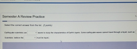 Semester A Review Practice 
Select the correct answer from the list. (2 poinfs) 
Earthquake scientists use □ waves to study the characteristics of Earth's layers. Some earthquake waves cansol travel through a liquld, such as 
Scientists believe the □ must be liquid.