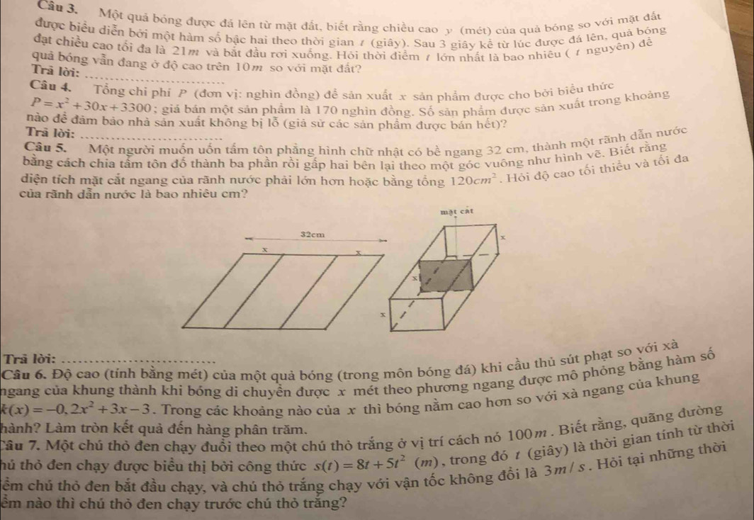 Một quả bóng được đá lên từ mặt đất, biết rằng chiều cao y (mét) của quả bóng so với mặt đấu
được biểu diễn bởi một hàm số bậc hai theo thời gian 7 (giây). Sau 3 giây kể từ lúc được đá lên, quả bóng
đặt chiều cao tổi đa là 21m và bắt đầu rơi xuống. Hỏi thời điểm ≠ lớn nhất là bao nhiêu ( ự nguyên) đề
_
quả bóng vẫn đang ở độ cao trên 10m so với mặt đất?
Trã lời:
Câu 4. Tổng chỉ phí P (đơn vị: nghìn đồng) để sản xuất x sản phẩm được cho bởi biểu thức
P=x^2+30x+3300; giá bán một sản phẩm là 170 nghìn đồng. Số sản phẩm được sản xuất trong khoảng
nào để đảm bảo nhà sản xuất không bị lỗ (giả sử các sản phẩm được bản hết)?
Trã lời:
Câu S.  Một người muốn uốn tấm tôn phẳng hình chữ nhật có bề ngang 32 cm, thành một rãnh dẫn nước
bằng cách chia tấm tôn đố thành ba phần rồi gấp hai bên lại theo một góc vuông như hình vẽ. Biết rằng
diện tích mặt cắt ngang của rãnh nước phải lớn hơn hoặc bằng tổng 120cm^2. Hỏi độ cao tối thiều và tối đa
của rãnh dẫn nước là bao nhiêu cm?
32cm
x
x
Trả lời:
Câu 6. Độ cao (tính bằng mét) của một quả bóng (trong môn bóng đá) khi cầu thủ sút phạt so yới xà
ngang của khung thành khi bóng di chuyển được x mét theo phương ngang được mô phỏng bằng hàm số
k(x)=-0,2x^2+3x-3. Trong các khoảng nào của x thì bóng nằm cao hơn so với xà ngang của khung
hành? Làm tròn kết quả đến hàng phân trăm.
Câu 7. Một chú thỏ đen chạy đuổi theo một chú thỏ trắng ở vị trí cách nó 100m . Biết rằng, quãng đường
thú thỏ đen chạy được biểu thị bởi công thức s(t)=8t+5t^2(m) , trong đó t (giây) là thời gian tính từ thời
ểm chú thỏ đen bắt đầu chạy, và chú thỏ trắn
c không đổi là 3m/ s . Hỏi tại những thời
ểm nào thì chú thỏ đen chạy trước chú thỏ trắng?