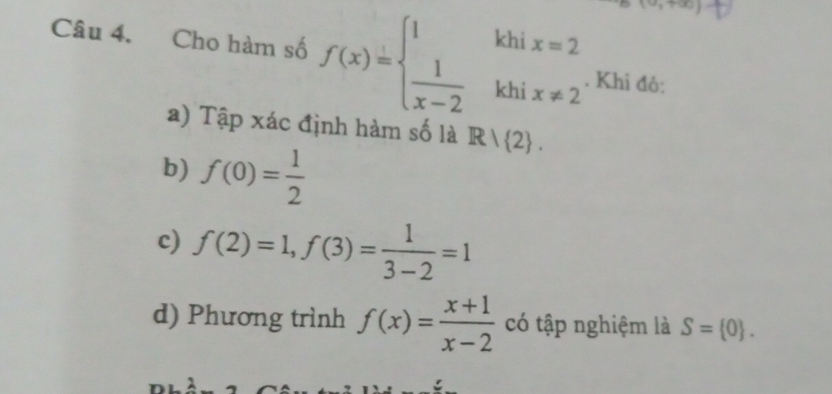 Cho hàm số f(x)=beginarrayl 1khix=2  1/x-2 khix!= 2endarray.. Khỉ đô: 
a) Tập xác định hàm số là R/ 2. 
b) f(0)= 1/2 
c) f(2)=1, f(3)= 1/3-2 =1
d) Phương trình f(x)= (x+1)/x-2  có tập nghiệm là S= 0.