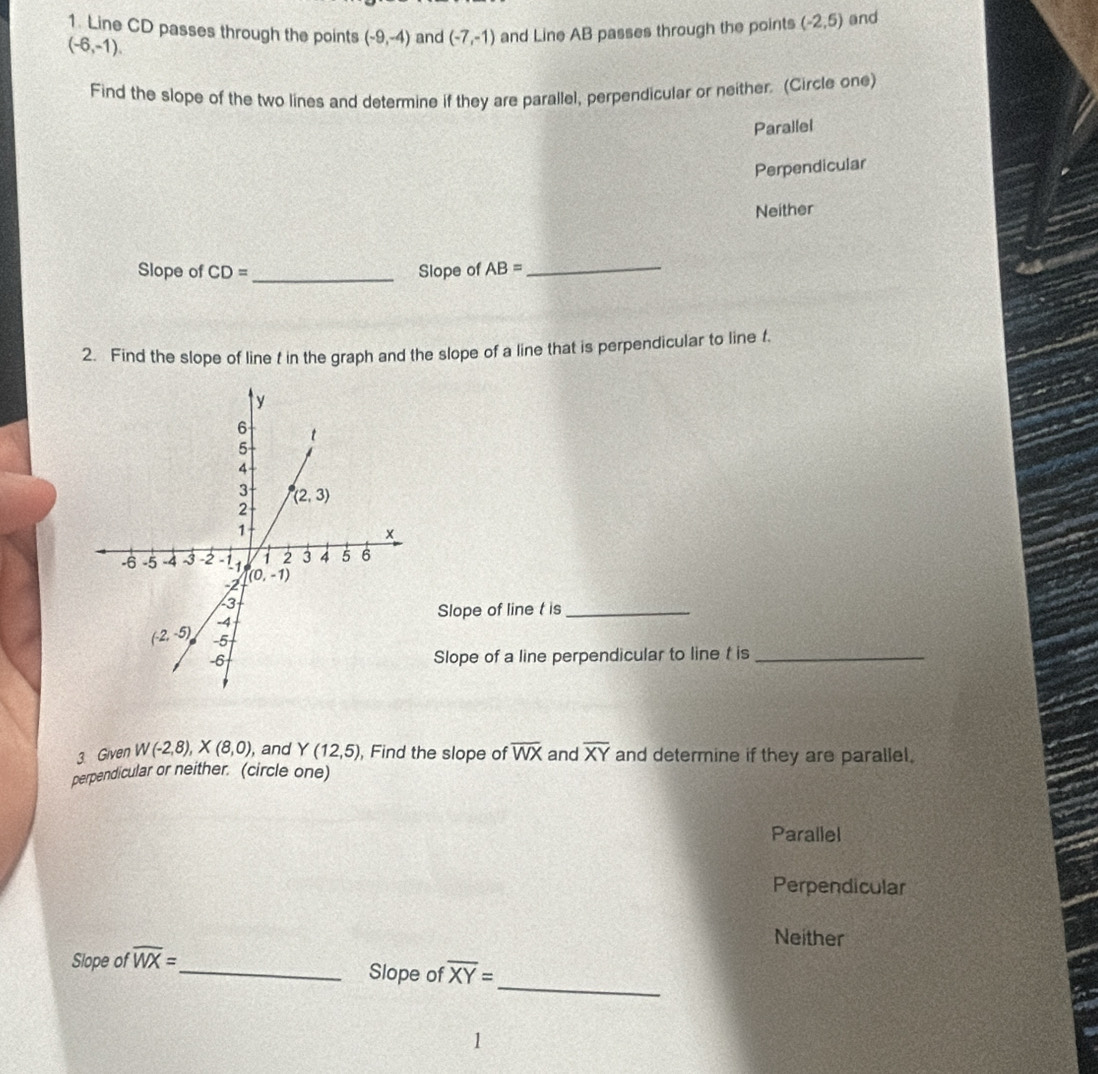 Line CD passes through the points (-9,-4) and (-7,-1) and Line AB passes through the points (-2,5) and
(-6,-1).
Find the slope of the two lines and determine if they are parallel, perpendicular or neither. (Circle one)
Parallel
Perpendicular
Neither
Slope of CD= _Slope of AB= _
2. Find the slope of line t in the graph and the slope of a line that is perpendicular to line f.
Slope of line t is_
Slope of a line perpendicular to line t is_
3 Given W(-2,8),X(8,0), , and Y(12,5) , Find the slope of overline WX and overline XY and determine if they are parallel.
perpendicular or neither. (circle one)
Parallel
Perpendicular
Neither
Slope of overline WX=
_
_Slope of overline XY=
1