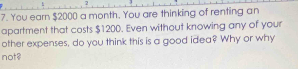 1 2 
7. You earn $2000 a month. You are thinking of renting an 
apartment that costs $1200. Even without knowing any of your 
other expenses, do you think this is a good idea? Why or why 
not?