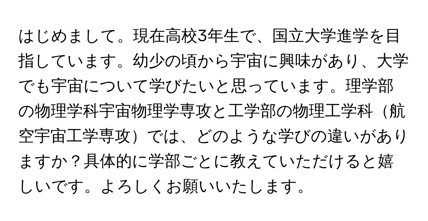 はじめまして。現在高校3年生で、国立大学進学を目指しています。幼少の頃から宇宙に興味があり、大学でも宇宙について学びたいと思っています。理学部の物理学科宇宙物理学専攻と工学部の物理工学科航空宇宙工学専攻では、どのような学びの違いがありますか？具体的に学部ごとに教えていただけると嬉しいです。よろしくお願いいたします。