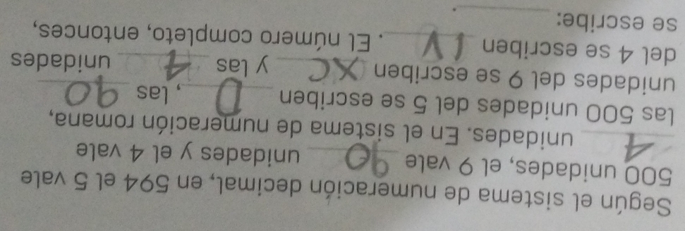 Según el sistema de numeración decimal, en 594 el 5 vale
500 unidades, el 9 vale _unidades y el 4 vale 
_unidades. En el sistema de numeración romana, 
las 500 unidades del 5 se escriben 
_, las_ 
unidades del 9 se escriben 
_y las unidades 
_ 
del 4 se escriben _. El número completo, entonces, 
se escribe: