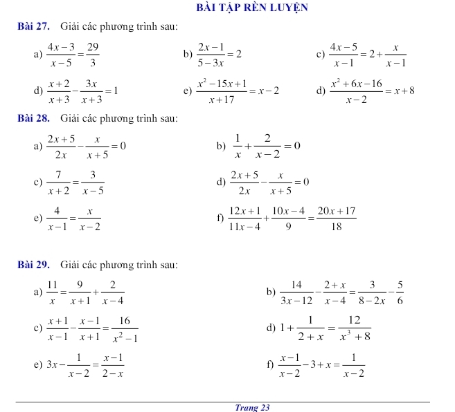 bài tập rèn luyện
Bài 27. Giải các phương trình sau:
a)  (4x-3)/x-5 = 29/3  b)  (2x-1)/5-3x =2 c)  (4x-5)/x-1 =2+ x/x-1 
d)  (x+2)/x+3 - 3x/x+3 =1 e)  (x^2-15x+1)/x+17 =x-2 d)  (x^2+6x-16)/x-2 =x+8
Bài 28. Giải các phương trình sau:
a)  (2x+5)/2x - x/x+5 =0  1/x + 2/x-2 =0
b)
c)  7/x+2 = 3/x-5  d)  (2x+5)/2x - x/x+5 =0
e)  4/x-1 = x/x-2   (12x+1)/11x-4 + (10x-4)/9 = (20x+17)/18 
f)
Bài 29. Giải các phương trình sau:
a)  11/x = 9/x+1 + 2/x-4   14/3x-12 - (2+x)/x-4 = 3/8-2x - 5/6 
b)
c)  (x+1)/x-1 - (x-1)/x+1 = 16/x^2-1  1+ 1/2+x = 12/x^3+8 
d)
e) 3x- 1/x-2 = (x-1)/2-x  f)  (x-1)/x-2 -3+x= 1/x-2 
Trang 23