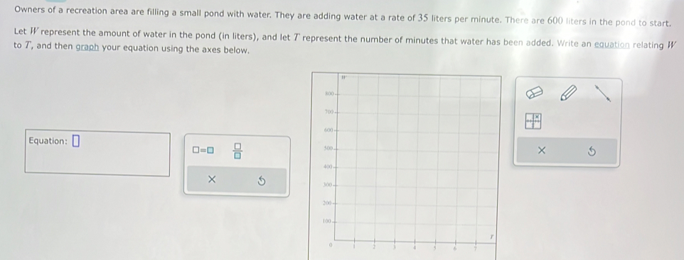 Owners of a recreation area are filling a small pond with water. They are adding water at a rate of 35 liters per minute. There are 600 liters in the pond to start. 
Let W represent the amount of water in the pond (in liters), and let T represent the number of minutes that water has been added. Write an equation relating W
to T, and then graph your equation using the axes below. 
× 5
Equation:
□ =□  □ /□  
× 5