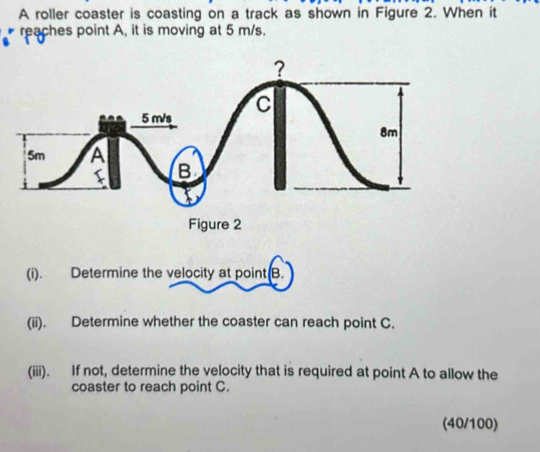 A roller coaster is coasting on a track as shown in Figure 2. When it 
reaches point A, it is moving at 5 m/s. 
(i). Determine the velocity at point B. 
(ii). Determine whether the coaster can reach point C. 
(iii). If not, determine the velocity that is required at point A to allow the 
coaster to reach point C. 
(40/100)