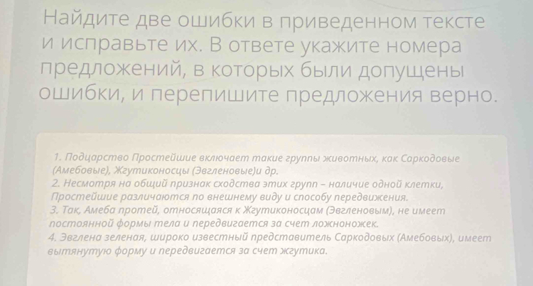 Найдите две ошибки в приведенном тексте
и ислравьте их. В ответе укажите номера
предложений, в которьх были допушены
ошибки, и лерелишите лредложения верно.
1. Ποδδηηαрство Πростейшие вκлюδчает такие груηηыι δκивоеныхη κаκ Сарκοδοвые
(Амебовые), Χгутиконосцы (эвгленовые)и др.
2. Несмотря на обший признак сходства этих групп - наличие одной клетки,
Простейшие различаются по внешнему виду и способу передвижения.
3. Τак, Амеба лротей, относяшιаяся к Χгутиконосцам (Θвгленовым), не имеет
постоянной формы エела и передвигается за счеm ложноножек.
4. Эвглена зеленая, широко известный представитель Саркодовьх (Амебовыхη, имеет
вытянутуюо форму и передвигается за счет эгутика.